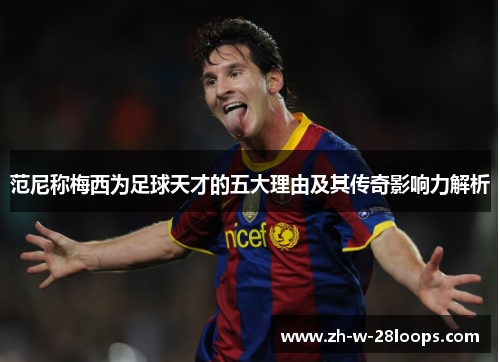 范尼称梅西为足球天才的五大理由及其传奇影响力解析