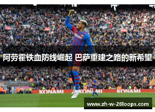 阿劳霍铁血防线崛起 巴萨重建之路的新希望 阿劳霍铁血防线崛起 巴萨重建之路的新希望