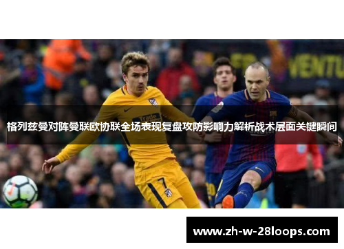 格列兹曼对阵曼联欧协联全场表现复盘攻防影响力解析战术层面关键瞬间 格列兹曼对阵曼联欧协联全场表现复盘攻防影响力解析战术层面关键瞬间