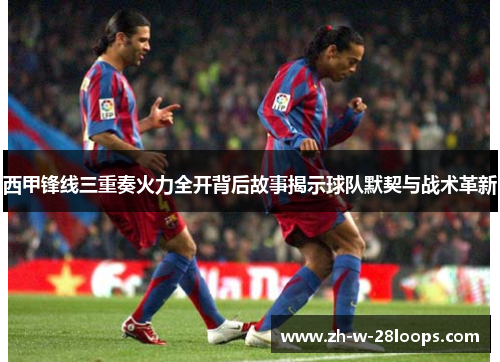 西甲锋线三重奏火力全开背后故事揭示球队默契与战术革新