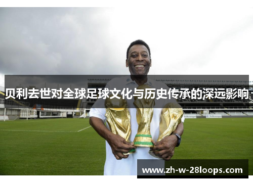 贝利去世对全球足球文化与历史传承的深远影响 贝利去世对全球足球文化与历史传承的深远影响
