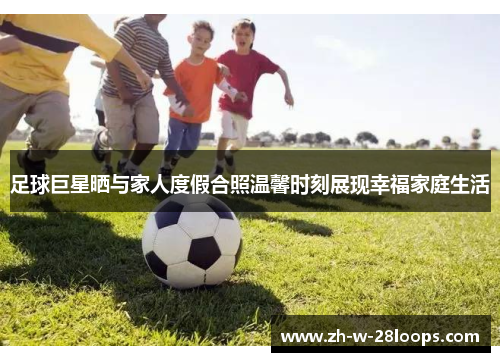 足球巨星晒与家人度假合照温馨时刻展现幸福家庭生活