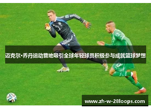 迈克尔·乔丹运动营地吸引全球年轻球员积极参与成就篮球梦想