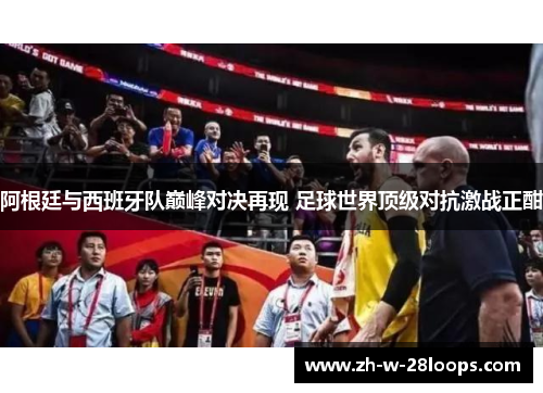 阿根廷与西班牙队巅峰对决再现 足球世界顶级对抗激战正酣