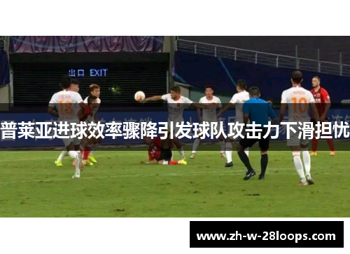 普莱亚进球效率骤降引发球队攻击力下滑担忧