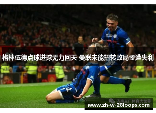 格林伍德点球进球无力回天 曼联未能扭转败局惨遭失利 格林伍德点球进球无力回天 曼联未能扭转败局惨遭失利