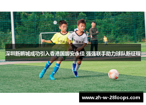深圳新鹏城成功引入香港国脚安永佳 强强联手助力球队新征程 深圳新鹏城成功引入香港国脚安永佳 强强联手助力球队新征程
