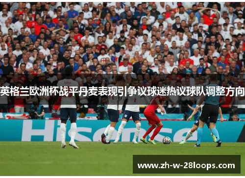 英格兰欧洲杯战平丹麦表现引争议球迷热议球队调整方向 英格兰欧洲杯战平丹麦表现引争议球迷热议球队调整方向