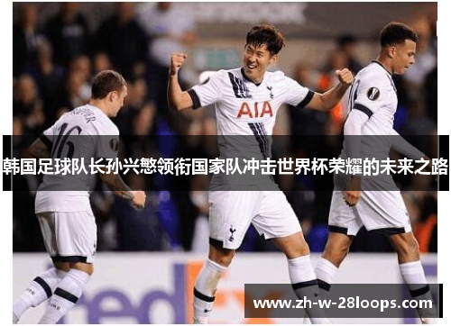 韩国足球队长孙兴慜领衔国家队冲击世界杯荣耀的未来之路