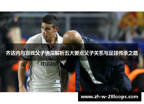齐达内与恩佐父子情深解析五大要点父子关系与足球传承之路