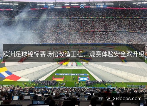 欧洲足球锦标赛场馆改造工程,观赛体验安全双升级 欧洲足球锦标赛场馆改造工程,观赛体验安全双升级