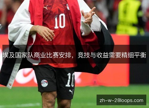 埃及国家队商业比赛安排,竞技与收益需要精细平衡 埃及国家队商业比赛安排,竞技与收益需要精细平衡
